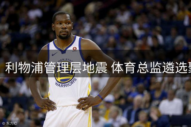 利物浦管理层地震 体育总监遴选聚焦三大热门人选